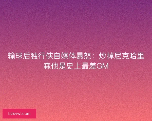 输球后独行侠自媒体暴怒：炒掉尼克哈里森他是史上最差GM