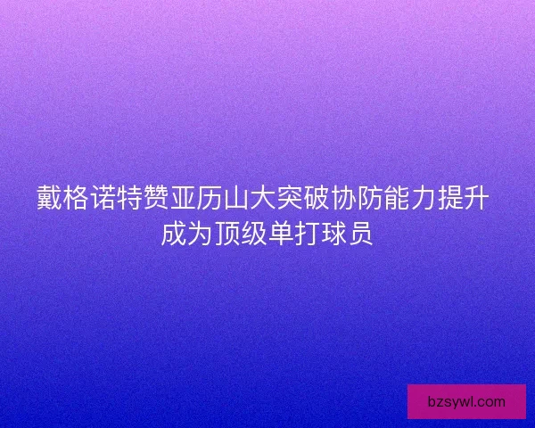 戴格诺特赞亚历山大突破协防能力提升 成为顶级单打球员