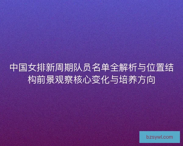 中国女排新周期队员名单全解析与位置结构前景观察核心变化与培养方向