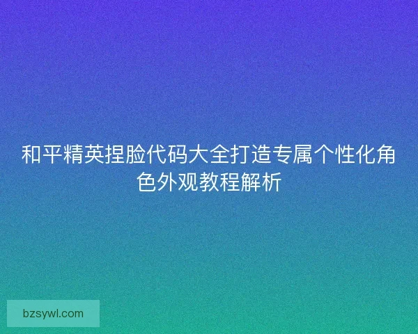 和平精英捏脸代码大全打造专属个性化角色外观教程解析