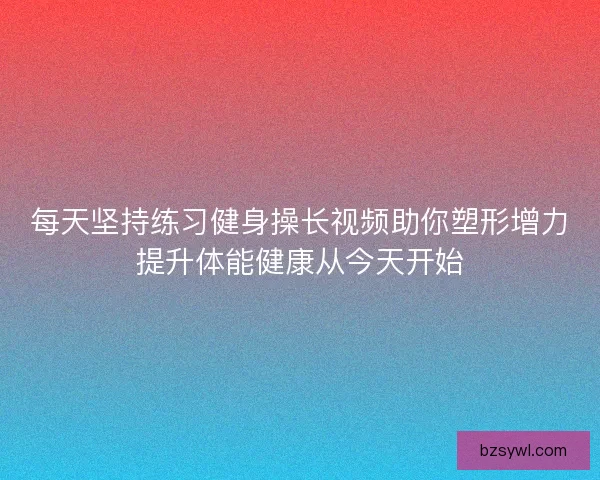 每天坚持练习健身操长视频助你塑形增力提升体能健康从今天开始