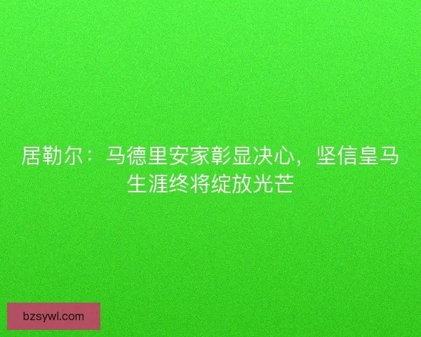 居勒尔：马德里安家彰显决心，坚信皇马生涯终将绽放光芒