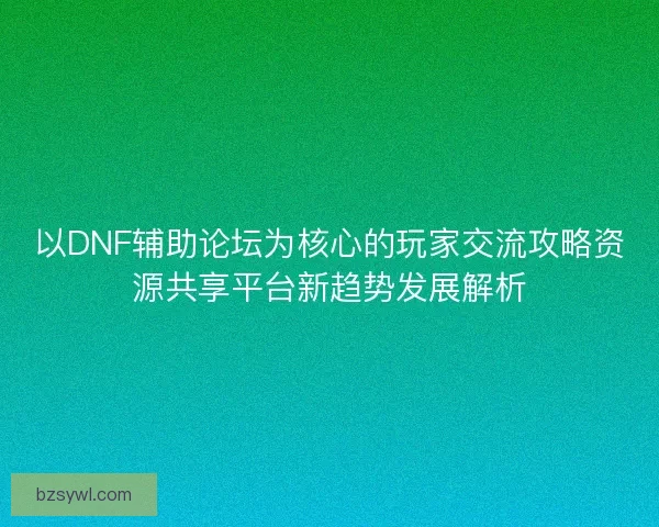 以DNF辅助论坛为核心的玩家交流攻略资源共享平台新趋势发展解析
