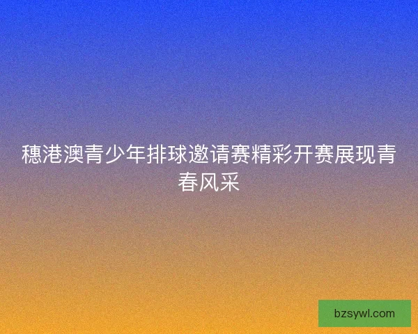 穗港澳青少年排球邀请赛精彩开赛展现青春风采