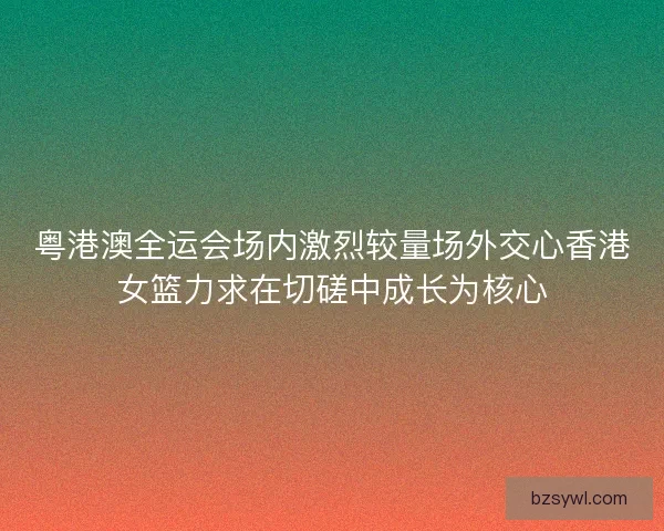 粤港澳全运会场内激烈较量场外交心香港女篮力求在切磋中成长为核心