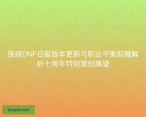 围绕DNF日服版本更新与职业平衡前瞻解析十周年特别策划展望