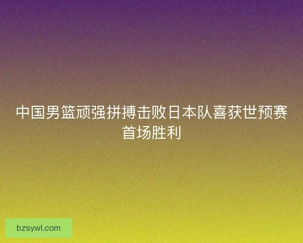 中国男篮顽强拼搏击败日本队喜获世预赛首场胜利