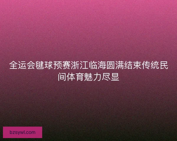 全运会毽球预赛浙江临海圆满结束传统民间体育魅力尽显
