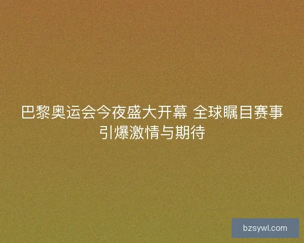 巴黎奥运会今夜盛大开幕 全球瞩目赛事引爆激情与期待