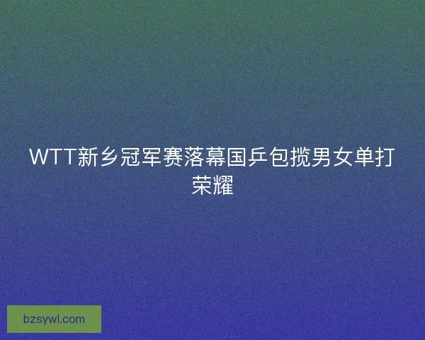 WTT新乡冠军赛落幕国乒包揽男女单打荣耀