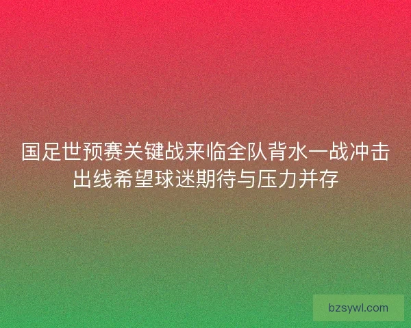 国足世预赛关键战来临全队背水一战冲击出线希望球迷期待与压力并存