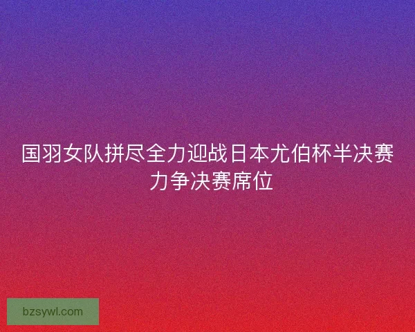 国羽女队拼尽全力迎战日本尤伯杯半决赛 力争决赛席位