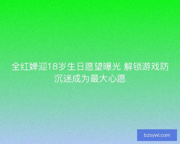 全红婵迎18岁生日愿望曝光 解锁游戏防沉迷成为最大心愿